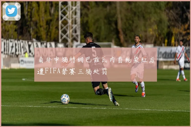 南非中场特姆巴兹瓦内首轮染红后遭FIFA禁赛三场处罚