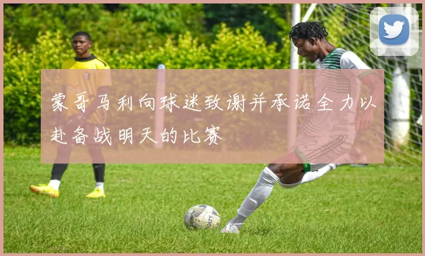 蒙哥马利向球迷致谢并承诺全力以赴备战明天的比赛