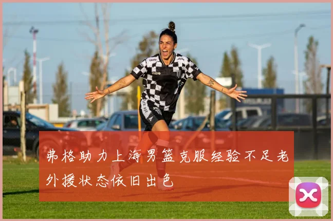 弗格助力上海男篮克服经验不足老外援状态依旧出色
