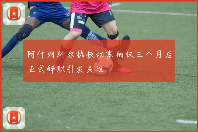 阿什利科尔执教切塞纳仅三个月后正式辞职引发关注
