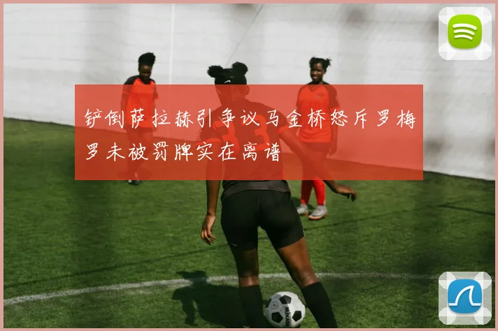 铲倒萨拉赫引争议马金桥怒斥罗梅罗未被罚牌实在离谱