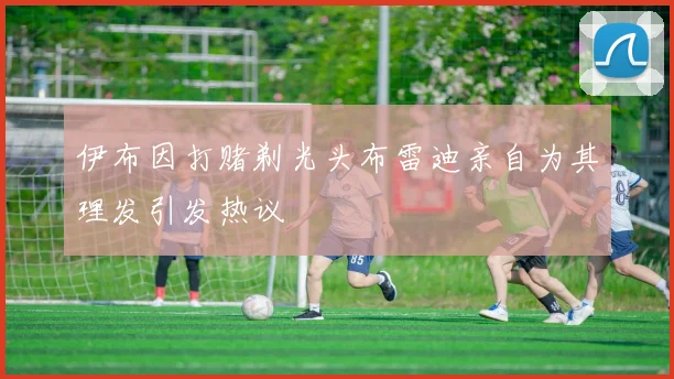 伊布因打赌剃光头布雷迪亲自为其理发引发热议