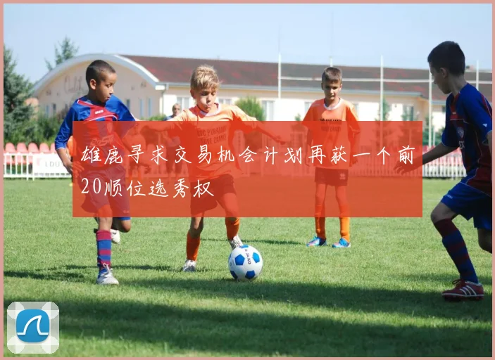 雄鹿寻求交易机会计划再获一个前20顺位选秀权