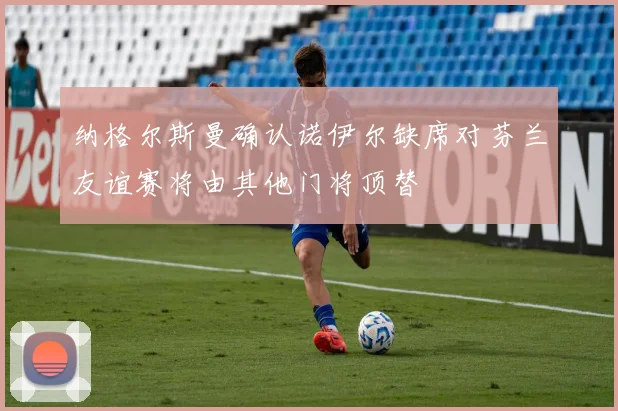 纳格尔斯曼确认诺伊尔缺席对芬兰友谊赛将由其他门将顶替