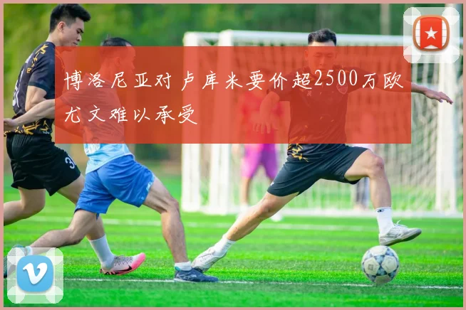 博洛尼亚对卢库米要价超2500万欧尤文难以承受