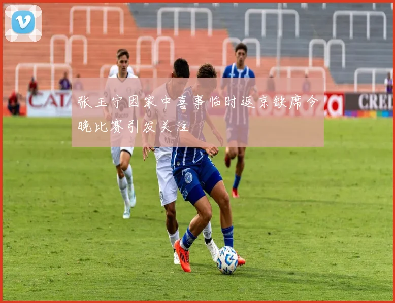 张玉宁因家中喜事临时返京缺席今晚比赛引发关注