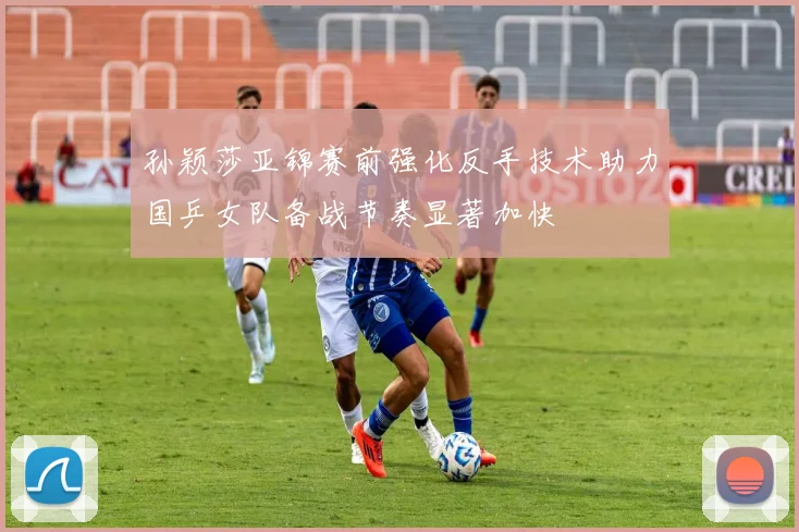 孙颖莎亚锦赛前强化反手技术助力国乒女队备战节奏显著加快