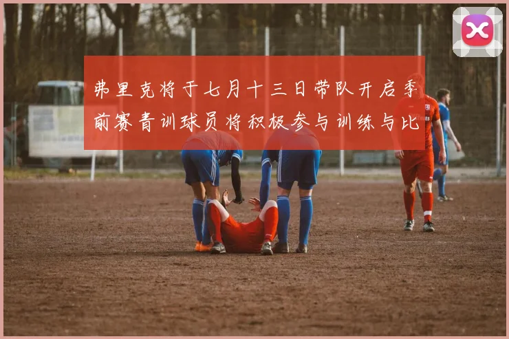 弗里克将于七月十三日带队开启季前赛青训球员将积极参与训练与比赛