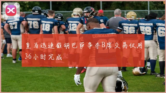皇马迅速截胡巴萨争夺B席交易仅用36小时完成