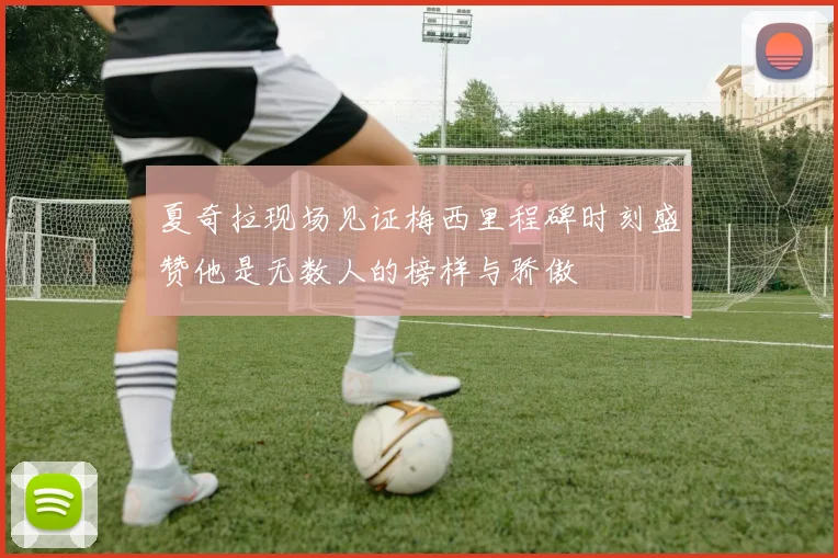 夏奇拉现场见证梅西里程碑时刻盛赞他是无数人的榜样与骄傲