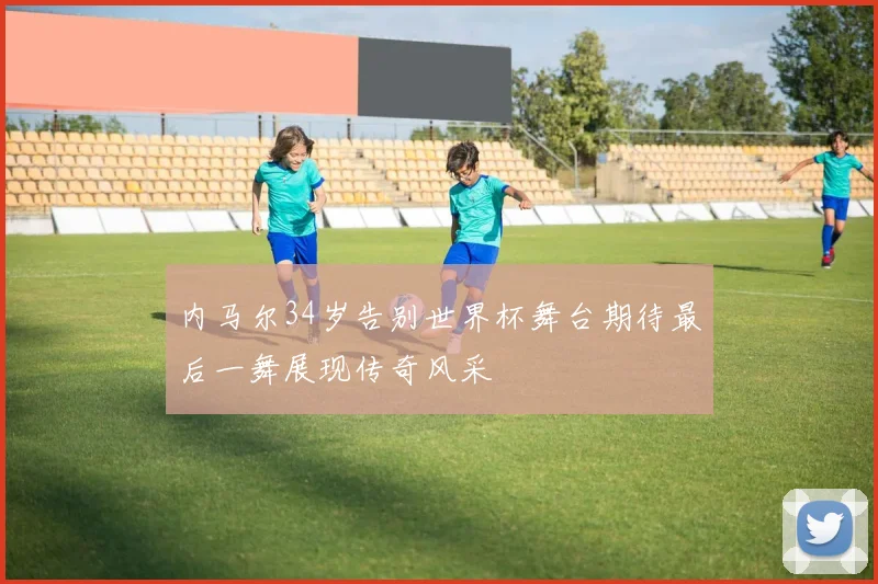 内马尔34岁告别世界杯舞台期待最后一舞展现传奇风采