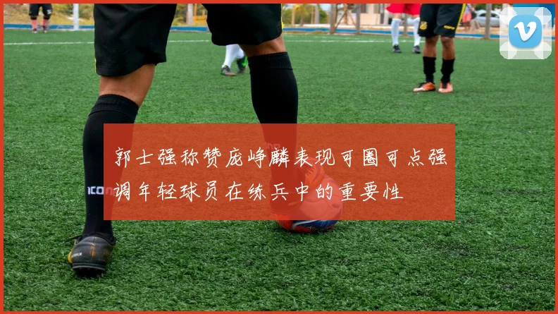 郭士强称赞庞峥麟表现可圈可点强调年轻球员在练兵中的重要性