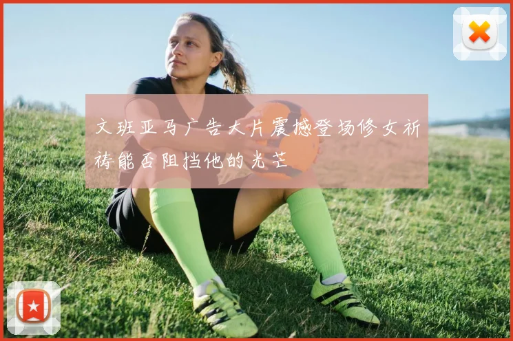 文班亚马广告大片震撼登场修女祈祷能否阻挡他的光芒
