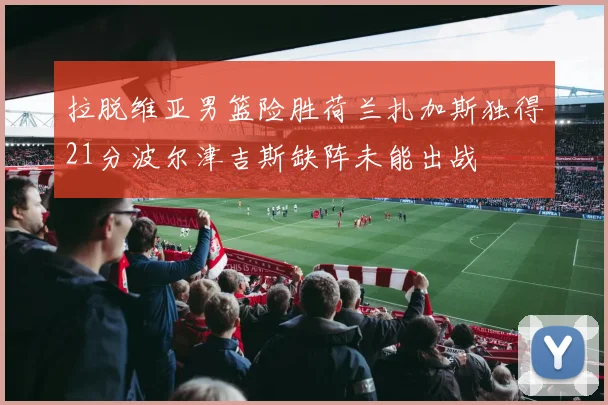 拉脱维亚男篮险胜荷兰扎加斯独得21分波尔津吉斯缺阵未能出战